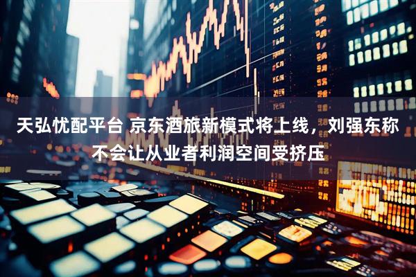 天弘忧配平台 京东酒旅新模式将上线，刘强东称不会让从业者利润空间受挤压