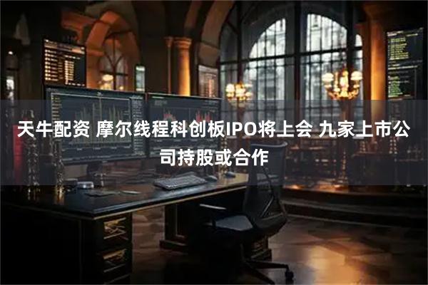 天牛配资 摩尔线程科创板IPO将上会 九家上市公司持股或合作