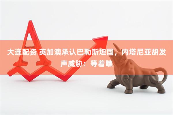 大连配资 英加澳承认巴勒斯坦国，内塔尼亚胡发声威胁：等着瞧