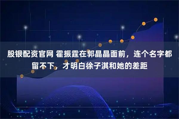 股银配资官网 霍振霆在郭晶晶面前，连个名字都留不下，才明白徐子淇和她的差距