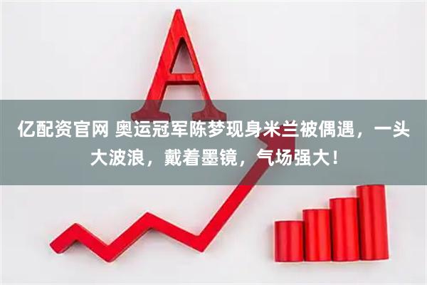 亿配资官网 奥运冠军陈梦现身米兰被偶遇，一头大波浪，戴着墨镜，气场强大！