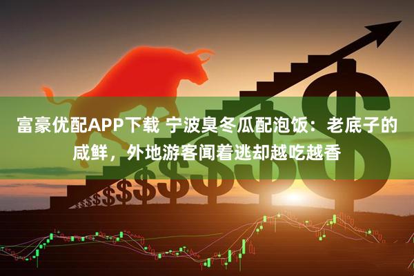 富豪优配APP下载 宁波臭冬瓜配泡饭：老底子的咸鲜，外地游客闻着逃却越吃越香