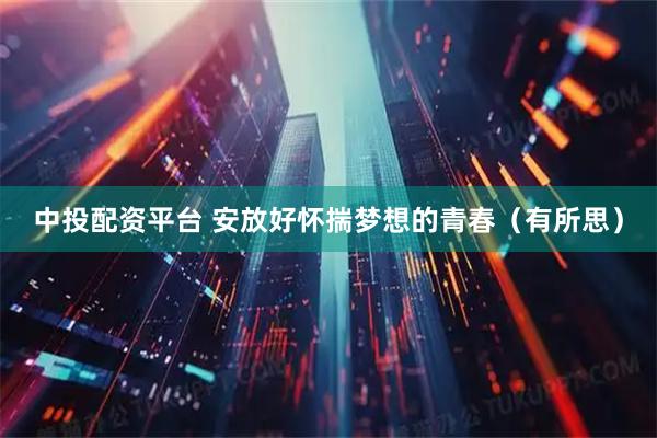 中投配资平台 安放好怀揣梦想的青春（有所思）