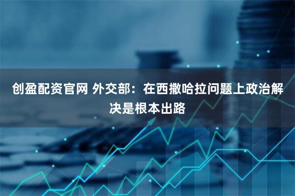 创盈配资官网 外交部：在西撒哈拉问题上政治解决是根本出路