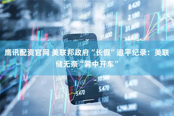 鹰讯配资官网 美联邦政府“长假”追平纪录：美联储无奈“雾中开车”