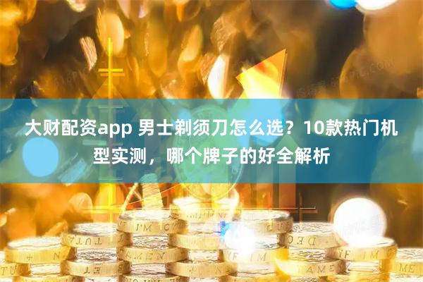 大财配资app 男士剃须刀怎么选？10款热门机型实测，哪个牌子的好全解析