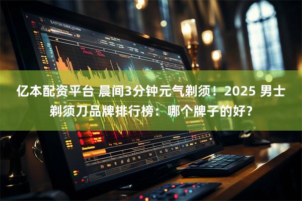 亿本配资平台 晨间3分钟元气剃须！2025 男士剃须刀品牌排行榜：哪个牌子的好？
