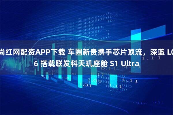 尚红网配资APP下载 车圈新贵携手芯片顶流，深蓝 L06 搭载联发科天玑座舱 S1 Ultra