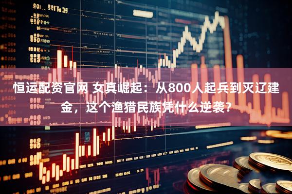 恒运配资官网 女真崛起：从800人起兵到灭辽建金，这个渔猎民族凭什么逆袭？