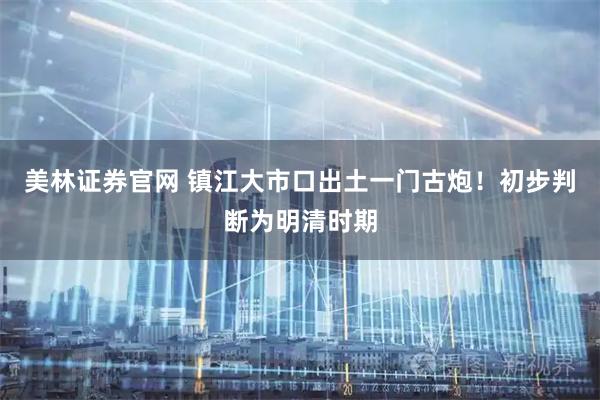 美林证券官网 镇江大市口出土一门古炮！初步判断为明清时期