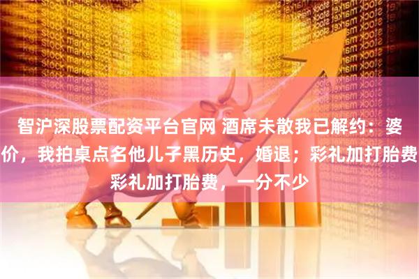 智沪深股票配资平台官网 酒席未散我已解约：婆婆拿处女压价，我拍桌点名他儿子黑历史，婚退；彩礼加打胎费，一分不少