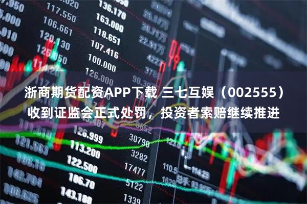 浙商期货配资APP下载 三七互娱（002555）收到证监会正式处罚，投资者索赔继续推进