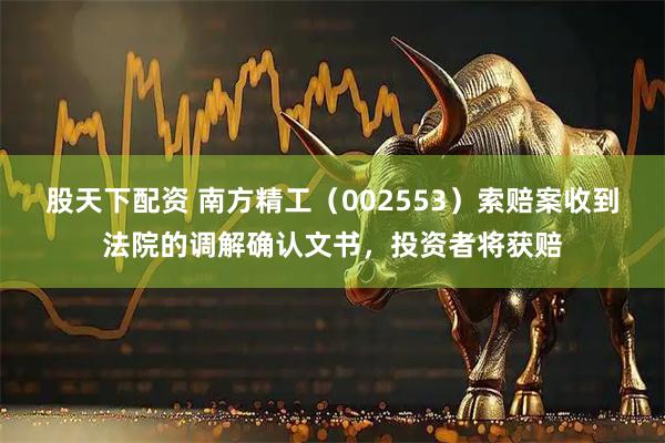 股天下配资 南方精工（002553）索赔案收到法院的调解确认文书，投资者将获赔