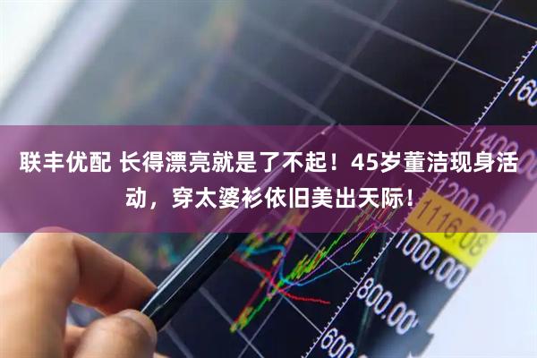 联丰优配 长得漂亮就是了不起！45岁董洁现身活动，穿太婆衫依旧美出天际！