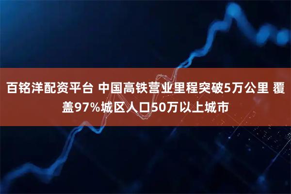 百铭洋配资平台 中国高铁营业里程突破5万公里 覆盖97%城区人口50万以上城市