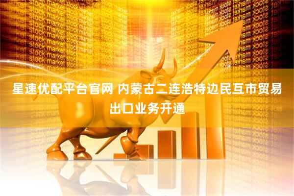星速优配平台官网 内蒙古二连浩特边民互市贸易出口业务开通