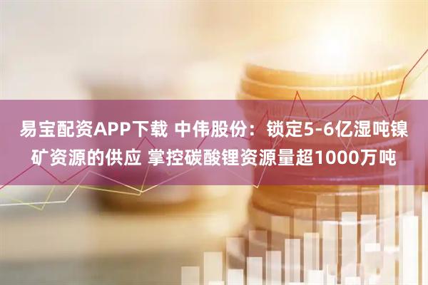 易宝配资APP下载 中伟股份：锁定5-6亿湿吨镍矿资源的供应 掌控碳酸锂资源量超1000万吨