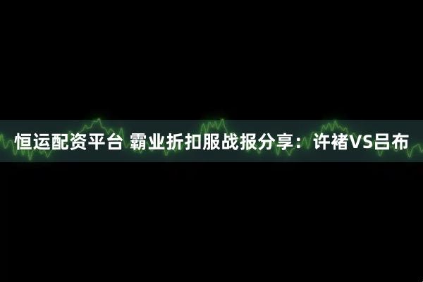 恒运配资平台 霸业折扣服战报分享：许褚VS吕布