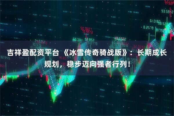 吉祥盈配资平台 《冰雪传奇骑战版》：长期成长规划，稳步迈向强者行列！