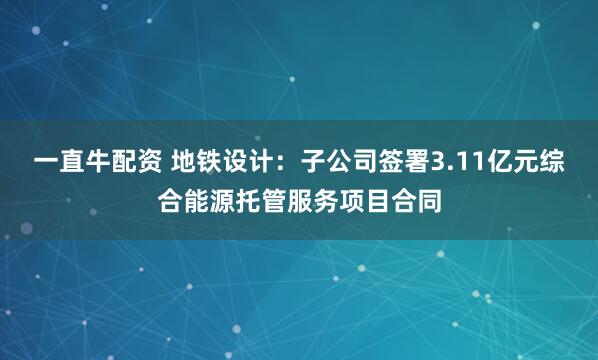 一直牛配资 地铁设计：子公司签署3.11亿元综合能源托管服务项目合同