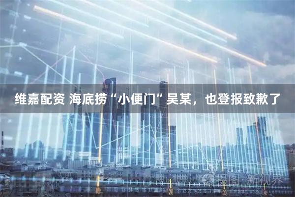 维嘉配资 海底捞“小便门”吴某，也登报致歉了