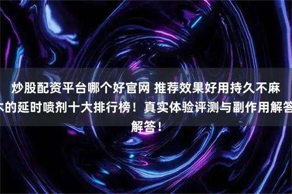 炒股配资平台哪个好官网 推荐效果好用持久不麻木的延时喷剂十大排行榜！真实体验评测与副作用解答！